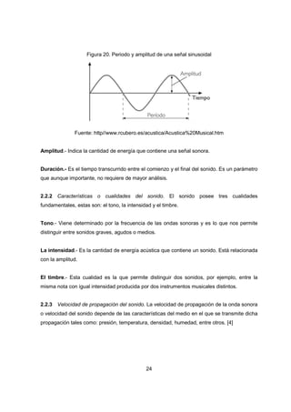 24
Figura 20. Periodo y amplitud de una señal sinusoidal
Fuente: http//www.rcubero.es/acustica/Acustica%20Musical.htm
Amplitud.- Indica la cantidad de energía que contiene una señal sonora.
Duración.- Es el tiempo transcurrido entre el comienzo y el final del sonido. Es un parámetro
que aunque importante, no requiere de mayor análisis.
2.2.2 Características o cualidades del sonido. El sonido posee tres cualidades
fundamentales, estas son: el tono, la intensidad y el timbre.
Tono.- Viene determinado por la frecuencia de las ondas sonoras y es lo que nos permite
distinguir entre sonidos graves, agudos o medios.
La intensidad.- Es la cantidad de energía acústica que contiene un sonido. Está relacionada
con la amplitud.
El timbre.- Esta cualidad es la que permite distinguir dos sonidos, por ejemplo, entre la
misma nota con igual intensidad producida por dos instrumentos musicales distintos.
2.2.3 Velocidad de propagación del sonido. La velocidad de propagación de la onda sonora
o velocidad del sonido depende de las características del medio en el que se transmite dicha
propagación tales como: presión, temperatura, densidad, humedad, entre otros. [4]
 