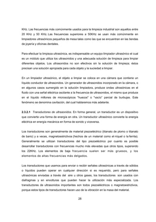 28
KHz. Las frecuencias más comúnmente usados para la limpieza industrial son aquellos entre
20 KHz y 50 KHz. Las frecuencias superiores a 50KHz se usan más comúnmente en
limpiadores ultrasónicos pequeños de mesa tales como las que se encuentran en las tiendas
de joyería y oficinas dentales.
Para efectuar la limpieza ultrasónica, es indispensable un equipo limpiador ultrasónico el cual
es un módulo que utiliza los ultrasonidos y una adecuada solución de limpieza para limpiar
diferentes objetos. Los ultrasonidos no son efectivos sin la solución de limpieza; éstos
precisan una solución apropiada para cada objeto y la suciedad a limpiar.
En un limpiador ultrasónico, el objeto a limpiar se coloca en una cámara que contiene un
líquido conductor de ultrasonidos. Un generador de ultrasonidos incorporado en la cámara, o
en algunos casos sumergido en la solución limpiadora, produce ondas ultrasónicas en el
fluido con una señal eléctrica oscilante a la frecuencia de ultrasonidos, el mismo que produce
en el líquido millones de microscópicos "huecos" o "vacío” parcial de burbujas. Este
fenómeno se denomina cavitación, del cual hablaremos más adelante.
2.3.2.1 Transductores de ultrasonidos. En forma general, un transductor es un dispositivo
que convierte una forma de energía en otra. Un transductor ultrasónico convierte la energía
eléctrica en energía mecánica en forma de sonido y viceversa.
Los transductores son generalmente de material piezoeléctrico (titanato de plomo o titanato
de bario) y a veces, magnetoestrictivos (hechos de un material como el níquel o la ferrita).
Generalmente se utilizan transductores del tipo piezoeléctrico por cuanto es posible
desarrollar transductores con frecuencias mucho más elevadas que otros tipos, superando
los 22KHz. Los elementos de baja frecuencia suelen ser más gruesos, y los
elementos de altas frecuencias más delgados.
Los transductores que usamos para enviar o recibir señales ultrasónicas a través de sólidos
o líquidos pueden operar en cualquier dirección si es requerido, pero para señales
ultrasónicas enviadas a través del aire u otros gases, los transductores son usados con
diafragmas y en envolturas que pueden hacer la utilización más especializada. Los
transductores de ultrasonidos importantes son todos piezoeléctricos o magnetoestrictivos,
porque estos tipos de transductores hacen uso de la vibración en la masa del material.
 