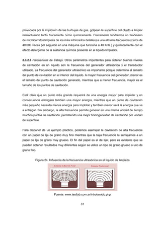 31
provocada por la implosión de las burbujas de gas, golpean la superficie del objeto a limpiar
interactuando tanto físicamente como químicamente. Físicamente tendremos un fenómeno
de microbarrido (limpieza de los más intrincados detalles) a una altísima frecuencia (cerca de
40.000 veces por segundo en una máquina que funciona a 40 KHz.) y químicamente con el
efecto detergente de la sustancia química presente en el líquido limpiador.
2.3.2.3 Frecuencias de trabajo. Otros parámetros importantes para obtener buenos niveles
de cavitación en un líquido son la frecuencia del generador ultrasónico y el transductor
utilizado. La frecuencia del generador ultrasónico es importante porque determina el tamaño
del punto de cavitación en el interior del líquido. A mayor frecuencia del generador, menor es
el tamaño del punto de cavitación generado, mientras que a menor frecuencia, mayor es el
tamaño de los puntos de cavitación.
Está claro que un punto más grande requerirá de una energía mayor para implotar y en
consecuencia entregará también una mayor energía, mientras que un punto de cavitación
más pequeño necesita menos energía para implotar y también menor será la energía que va
a entregar. Sin embargo, la alta frecuencia permite generar en una misma unidad de tiempo
muchos puntos de cavitación, permitiendo una mejor homogeneidad de cavitación por unidad
de superficie.
Para disponer de un ejemplo práctico, podemos asemejar la cavitación de alta frecuencia
con un papel de lija de grano muy fino mientras que la baja frecuencia la semejamos a un
papel de lija de grano muy grueso. El fin del papel es el de lijar, pero es evidente que se
pueden obtener resultados muy diferentes según se utilice un tipo de grano grueso o uno de
grano fino.
Figura 24. Influencia de la frecuencia ultrasónica en el líquido de limpieza
Fuente: www.testlab.com.ar/introlavado.php
 