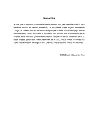 DEDICATORIA
A Dios, por su respaldo incondicional durante toda mi vida, por darme la fortaleza para
comenzar cuando los demás abandonan; a mis padres: Ángel Rogelio Villavicencio
Zúñiga y a Emerenciana de Jesús Pino Ronquillo por su amor y constante apoyo no solo
durante toda mi carrera estudiantil, si no durante toda mi vida, este triunfo también es de
ustedes; a mis hermanos y demás familiares que siempre han estado pendientes de mi. A
todos ustedes, porque son parte fundamental de mi vida, porque hemos construido una
fuerte y sólida relación a lo largo de toda una vida, porque los amo, porque nos amamos.
Pablo Daniel Villavicencio Pino
 