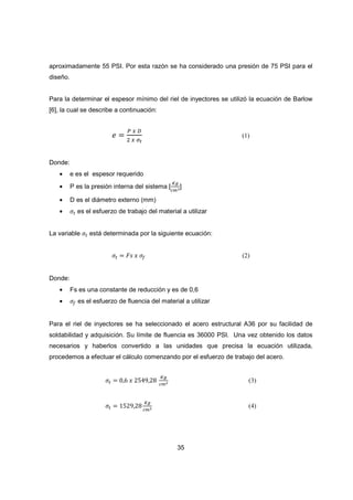 35
aproximadamente 55 PSI. Por esta razón se ha considerado una presión de 75 PSI para el
diseño.
Para la determinar el espesor mínimo del riel de inyectores se utilizó la ecuación de Barlow
[6], la cual se describe a continuación:
݁ ൌ
௉ ௫ ஽
ଶ ௫ ఙ೟
(1)
Donde:
• e es el espesor requerido
• P es la presión interna del sistema [
௄௚
௖௠మ]
• D es el diámetro externo (mm)
• ߪ௧ es el esfuerzo de trabajo del material a utilizar
La variable ߪ௧ está determinada por la siguiente ecuación:
ߪ௧ ൌ ‫ݏܨ‬ ‫ݔ‬ ߪ௙ (2)
Donde:
• Fs es una constante de reducción y es de 0,6
• ߪ௙ es el esfuerzo de fluencia del material a utilizar
Para el riel de inyectores se ha seleccionado el acero estructural A36 por su facilidad de
soldabilidad y adquisición. Su límite de fluencia es 36000 PSI. Una vez obtenido los datos
necesarios y haberlos convertido a las unidades que precisa la ecuación utilizada,
procedemos a efectuar el cálculo comenzando por el esfuerzo de trabajo del acero.
ߪ௧ ൌ 0,6 ‫ݔ‬ 2549,28
௄௚
௖௠మ (3)
ߪ௧ ൌ 1529,28
௄௚
௖௠మ (4)
 