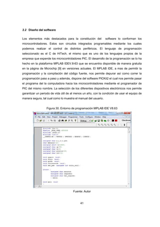 41
3.2 Diseño del software
Los elementos más destacados para la constitución del software lo conforman los
microcontroladores. Estos son circuitos integrados programables mediante los cuales
podemos realizar el control de distintos periféricos. El lenguaje de programación
seleccionado es el C de HiTech, el mismo que es uno de los lenguajes propios de la
empresa que expende los microcontroladores PIC. El desarrollo de la programación se lo ha
hecho en la plataforma MPLAB IDEV.8-63 que se encuentra disponible de manera gratuita
en la página de Microchip [9] en versiones actuales. El MPLAB IDE, a mas de permitir la
programación y la compilación del código fuente, nos permite depurar así como correr la
programación paso a paso y además, dispone del software PICKit2 el cual nos permite pasar
el programa del la computadora hacia los microcontroladores mediante el programador de
PIC del mismo nombre. La selección de los diferentes dispositivos electrónicos nos permite
garantizar un periodo de vida útil de al menos un año, con la condición de usar el equipo de
manera segura, tal cual como lo muestra el manual del usuario.
Figura 30. Entorno de programación MPLAB IDE V8.63
Fuente: Autor
 