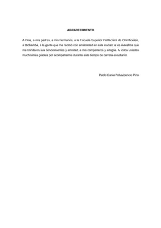 AGRADECIMIENTO
A Dios, a mis padres, a mis hermanos, a la Escuela Superior Politécnica de Chimborazo,
a Riobamba, a la gente que me recibió con amabilidad en esta ciudad, a los maestros que
me brindaron sus conocimientos y amistad, a mis compañeros y amigos. A todos ustedes
muchísimas gracias por acompañarme durante este tiempo de carrera estudiantil.
Pablo Daniel Villavicencio Pino
 