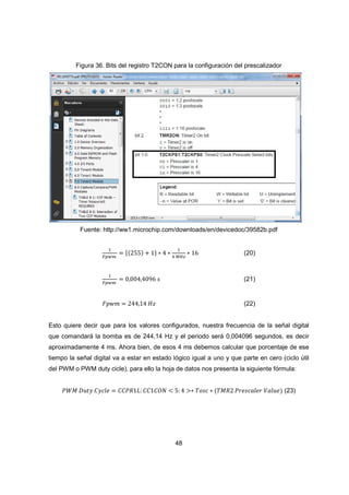 48
Figura 36. Bits del registro T2CON para la configuración del prescalizador
Fuente: http://ww1.microchip.com/downloads/en/devicedoc/39582b.pdf
ଵ
ி௣௪௠
ൌ ሼሺ255ሻ ൅ 1ሽ ‫כ‬ 4 ‫כ‬
ଵ
ସ ெு௭
‫כ‬ 16 (20)
ଵ
ி௣௪௠
ൌ 0,004,4096 ‫ݏ‬ (21)
‫݉ݓ݌ܨ‬ ൌ 244,14 ‫ݖܪ‬ (22)
Esto quiere decir que para los valores configurados, nuestra frecuencia de la señal digital
que comandará la bomba es de 244,14 Hz y el periodo será 0,004096 segundos, es decir
aproximadamente 4 ms. Ahora bien, de esos 4 ms debemos calcular que porcentaje de ese
tiempo la señal digital va a estar en estado lógico igual a uno y que parte en cero (ciclo útil
del PWM o PWM duty cicle), para ello la hoja de datos nos presenta la siguiente fórmula:
ܹܲ‫ܯ‬ ‫ݕݐݑܦ‬ ‫݈݁ܿݕܥ‬ ൌ ‫:ܮ1ܴܲܥܥ‬ ‫ܱܰܥ1ܥܥ‬ ൏ 5: 4 ൐‫כ‬ ܶ‫ܿݏ݋‬ ‫כ‬ ሺܶ‫2ܴܯ‬ ܲ‫ݎ݈݁ܽܿݏ݁ݎ‬ ܸ݈ܽ‫݁ݑ‬ሻ (23)
 