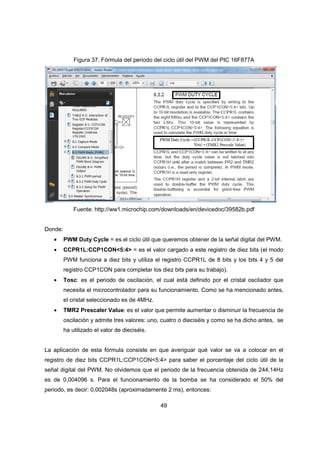 49
Figura 37. Fórmula del periodo del ciclo útil del PWM del PIC 16F877A
Fuente: http://ww1.microchip.com/downloads/en/devicedoc/39582b.pdf
Donde:
• PWM Duty Cycle = es el ciclo útil que queremos obtener de la señal digital del PWM.
• CCPR1L:CCP1CON<5:4> = es el valor cargado a este registro de diez bits (el modo
PWM funciona a diez bits y utiliza el registro CCPR1L de 8 bits y los bits 4 y 5 del
registro CCP1CON para completar los diez bits para su trabajo).
• Tosc: es el periodo de oscilación, el cual está definido por el cristal oscilador que
necesita el microcontrolador para su funcionamiento. Como se ha mencionado antes,
el cristal seleccionado es de 4MHz.
• TMR2 Prescaler Value: es el valor que permite aumentar o disminuir la frecuencia de
oscilación y admite tres valores: uno, cuatro o dieciséis y como se ha dicho antes, se
ha utilizado el valor de dieciséis.
La aplicación de esta fórmula consiste en que averiguar qué valor se va a colocar en el
registro de diez bits CCPR1L:CCP1CON<5:4> para saber el porcentaje del ciclo útil de la
señal digital del PWM. No olvidemos que el periodo de la frecuencia obtenida de 244,14Hz
es de 0,004096 s. Para el funcionamiento de la bomba se ha considerado el 50% del
periodo, es decir: 0,002048s (aproximadamente 2 ms), entonces:
 
