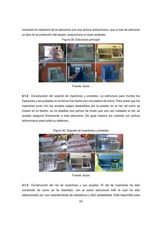 53
necesario la cobertura de la estructura con una pintura anticorrosiva, que a mas de adicionar
un plus en la protección del equipo, proporciona un buen acabado.
Figura 39. Estructura principal
Fuente: Autor
4.1.2 Construcción del soporte de inyectores y probetas. La estructura para montar los
inyectores y las probetas en el banco fue hecha con una platina de hierro. Para evitar que los
inyectores junto con los acoples salgan despedidos por la presión en el riel, tal como se
mostró en el diseño, se ha añadido dos pernos de modo que una vez instalado el riel, se
puedan asegurar firmemente a esta estructura. De igual manera fue cubierta con pintura
anticorrosiva para evitar su deterioro.
Figura 40. Soporte de inyectores y probetas
Fuente: Autor
4.1.3 Construcción del riel de inyectores y sus acoples. El riel de inyectores ha sido
construido tal como se ha diseñado, con el acero estructural A36 el cual ha sido
seleccionado por sus características de resistencia y fácil soldabilidad. Está disponible para
 