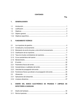 CONTENIDO
Pág.
1. GENERALIDADES
1.1 Introducción............................................................................................................ 1
1.2 Justificación............................................................................................................ 2
1.3 Objetivos ................................................................................................................ 3
1.3.1 Objetivo general.. ................................................................................................... 3
1.3.2 Objetivos específicos.............................................................................................. 3
2. FUNDAMENTO TEÓRICO
2.1 Los inyectores de gasolina ..................................................................................... 4
2.1.1 Constitución y funcionamiento................................................................................ 4
2.1.2 Modulación de ancho de pulso y ciclo útil de funcionamiento................................. 6
2.1.3 Clasificación de los inyectores................................................................................ 7
2.1.4 Tipos de circuitos controladores de inyectores ..................................................... 11
2.1.5 Curva característica del inyector........................................................................... 12
2.1.6 Mantenimiento...................................................................................................... 16
2.2 El sonido .............................................................................................................. 22
2.2.1 Parámetros físicos del sonido............................................................................... 22
2.2.2 Características o cualidades del sonido................................................................ 24
2.2.3 Velocidad de propagación del sonido................................................................... 24
2.2.4 Fenómenos físicos que afectan a la propagación del sonido................................ 25
2.3 Ultrasonido........................................................................................................... 26
2.3.1 Aplicaciones del ultrasonido ................................................................................. 27
2.3.2 Limpieza ultrasónica............................................................................................. 27
3. DISEÑO DEL BANCO ELECTRÓNICO DE PRUEBAS Y LIMPIEZA DE
INYECTORES A GASOLINA
3.1 Diseño del hardware............................................................................................. 34
3.1.1 Riel de inyectores................................................................................................. 34
 