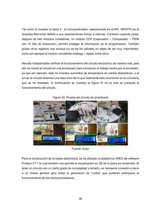 56
Tal como lo muestra la tabla 4, el microcontrolador seleccionado es el PIC 16F877A de la
empresa Microchip debido a sus características físicas e internas. Contiene cuarenta pines,
dispone de tres módulos contadores, un módulo CCP (Capturador – Comparador – PWM
con 10 bits de resolución), permite proteger la información de la programación. También
posee otros registros que aunque no se los ha utilizado no dejan de ser muy importantes,
como por ejemplo el módulo convertidor análogo – digital, entre otros.
Resulta indispensable verificar el funcionamiento del circuito electrónico de manera real, para
ello se montó el circuito en una protoboard para corroborar el trabajo hecho por el simulador,
ya que por ejemplo, esté no muestra aumentos de temperatura en ciertos dispositivos, y al
armar el circuito tenemos una idea clara de lo que realmente está ocurriendo en la circuitería
que se ha diseñado. A continuación se muestra la figura 41 en la cual se presenta el
funcionamiento del circuito.
Figura 42. Prueba del circuito en protoboard
Fuente: Autor
Para la construcción de la tarjeta electrónica, se ha utilizado la plataforma ARES del software
Proteus V7.7 la cual también nos permite la visualización en 3D de la placa ya construida. Al
tener un circuito con un cierto grado de complejidad y tamaño, es necesaria conexión a tierra
a un chasis general para evitar la generación de “ruidos” que pudieran entorpecer el
funcionamiento de los microcontroladores.
 