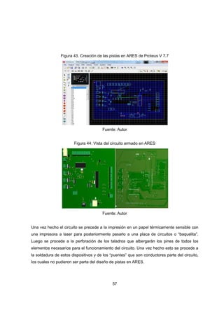 57
Figura 43. Creación de las pistas en ARES de Proteus V 7.7
Fuente: Autor
Figura 44. Vista del circuito armado en ARES
Fuente: Autor
Una vez hecho el circuito se precede a la impresión en un papel térmicamente sensible con
una impresora a laser para posteriormente pasarlo a una placa de circuitos o “baquelita”.
Luego se procede a la perforación de los taladros que albergarán los pines de todos los
elementos necesarios para el funcionamiento del circuito. Una vez hecho esto se procede a
la soldadura de estos dispositivos y de los “puentes” que son conductores parte del circuito,
los cuales no pudieron ser parte del diseño de pistas en ARES.
 