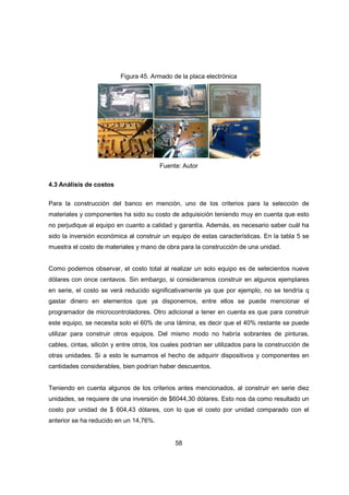58
Figura 45. Armado de la placa electrónica
Fuente: Autor
4.3 Análisis de costos
Para la construcción del banco en mención, uno de los criterios para la selección de
materiales y componentes ha sido su costo de adquisición teniendo muy en cuenta que esto
no perjudique al equipo en cuanto a calidad y garantía. Además, es necesario saber cuál ha
sido la inversión económica al construir un equipo de estas características. En la tabla 5 se
muestra el costo de materiales y mano de obra para la construcción de una unidad.
Como podemos observar, el costo total al realizar un solo equipo es de setecientos nueve
dólares con once centavos. Sin embargo, si consideramos construir en algunos ejemplares
en serie, el costo se verá reducido significativamente ya que por ejemplo, no se tendría q
gastar dinero en elementos que ya disponemos, entre ellos se puede mencionar el
programador de microcontroladores. Otro adicional a tener en cuenta es que para construir
este equipo, se necesita solo el 60% de una lámina, es decir que el 40% restante se puede
utilizar para construir otros equipos. Del mismo modo no habría sobrantes de pinturas,
cables, cintas, silicón y entre otros, los cuales podrían ser utilizados para la construcción de
otras unidades. Si a esto le sumamos el hecho de adquirir dispositivos y componentes en
cantidades considerables, bien podrían haber descuentos.
Teniendo en cuenta algunos de los criterios antes mencionados, al construir en serie diez
unidades, se requiere de una inversión de $6044,30 dólares. Esto nos da como resultado un
costo por unidad de $ 604,43 dólares, con lo que el costo por unidad comparado con el
anterior se ha reducido en un 14,76%.
 