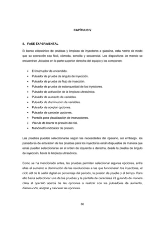 60
CAPÍTULO V
5. FASE EXPERIMENTAL
El banco electrónico de pruebas y limpieza de inyectores a gasolina, está hecho de modo
que su operación sea fácil, cómoda, sencilla y secuencial. Los dispositivos de mando se
encuentran ubicados en la parte superior derecha del equipo y los componen:
• El interruptor de encendido.
• Pulsador de prueba de ángulo de inyección.
• Pulsador de prueba de flujo de inyección.
• Pulsador de prueba de estanqueidad de los inyectores.
• Pulsador de activación de la limpieza ultrasónica.
• Pulsador de aumento de variables.
• Pulsador de disminución de variables.
• Pulsador de aceptar opciones.
• Pulsador de cancelar opciones.
• Pantalla para visualización de instrucciones.
• Válvula de liberar la presión del riel.
• Manómetro indicador de presión.
Las pruebas pueden seleccionarse según las necesidades del operario, sin embargo, los
pulsadores de activación de las pruebas para los inyectores están dispuestos de manera que
estas puedan seleccionarse en el orden de izquierda a derecha, desde la prueba de ángulo
de inyección, hasta la limpieza ultrasónica.
Como se ha mencionado antes, las pruebas permiten seleccionar algunas opciones, entre
ellas el aumento o disminución de las revoluciones a las que funcionarán los inyectores, el
ciclo útil de la señal digital en porcentaje del periodo, la presión de prueba y el tiempo. Para
ello basta seleccionar una de las pruebas y la pantalla de caracteres irá guiando de manera
clara al operario acerca de las opciones a realizar con los pulsadores de aumento,
disminución, aceptar y cancelar las opciones.
 