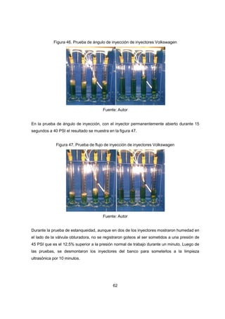 62
Figura 46. Prueba de ángulo de inyección de inyectores Volkswagen
Fuente: Autor
En la prueba de ángulo de inyección, con el inyector permanentemente abierto durante 15
segundos a 40 PSI el resultado se muestra en la figura 47.
Figura 47. Prueba de flujo de inyección de inyectores Volkswagen
Fuente: Autor
Durante la prueba de estanqueidad, aunque en dos de los inyectores mostraron humedad en
el lado de la válvula obturadora, no se registraron goteos al ser sometidos a una presión de
45 PSI que es el 12,5% superior a la presión normal de trabajo durante un minuto. Luego de
las pruebas, se desmontaron los inyectores del banco para someterlos a la limpieza
ultrasónica por 10 minutos.
 