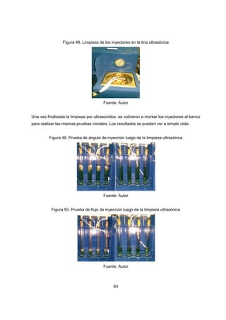 63
Figura 48. Limpieza de los inyectores en la tina ultrasónica
Fuente: Autor
Una vez finalizada la limpieza por ultrasonidos, se volvieron a montar los inyectores al banco
para realizar las mismas pruebas iniciales. Los resultados se pueden ver a simple vista.
Figura 49. Prueba de ángulo de inyección luego de la limpieza ultrasónica
Fuente: Autor
Figura 50. Prueba de flujo de inyección luego de la limpieza ultrasónica
Fuente: Autor
 