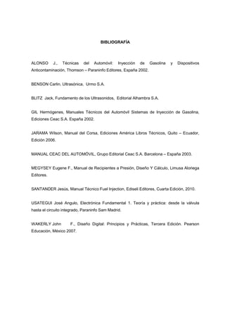 BIBLIOGRAFÍA
ALONSO J., Técnicas del Automóvil: Inyección de Gasolina y Dispositivos
Anticontaminación, Thomson – Paraninfo Editores, España 2002.
BENSON Carlin, Ultrasónica, Urmo S.A.
BLITZ Jack, Fundamento de los Ultrasonidos, Editorial Alhambra S.A.
GIL Hermógenes, Manuales Técnicos del Automóvil Sistemas de Inyección de Gasolina,
Ediciones Ceac S.A. España 2002.
JARAMA Wilson, Manual del Corsa, Ediciones América Libros Técnicos, Quito – Ecuador,
Edición 2006.
MANUAL CEAC DEL AUTOMÓVIL, Grupo Editorial Ceac S.A. Barcelona – España 2003.
MEGYSEY Eugene F., Manual de Recipientes a Presión, Diseño Y Cálculo, Limusa Aloriega
Editores.
SANTANDER Jesús, Manual Técnico Fuel Injection, Ediseli Editores, Cuarta Edición, 2010.
USATEGUI José Angulo, Electrónica Fundamental 1. Teoría y práctica: desde la válvula
hasta el circuito integrado, Paraninfo Sam Madrid.
WAKERLY John F., Diseño Digital: Principios y Prácticas, Tercera Edición. Pearson
Educación, México 2007.
 