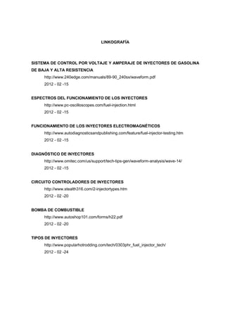 LINKOGRAFÍA
SISTEMA DE CONTROL POR VOLTAJE Y AMPERAJE DE INYECTORES DE GASOLINA
DE BAJA Y ALTA RESISTENCIA
http://www.240edge.com/manuals/89-90_240sx/waveform.pdf
2012 - 02 -15
ESPECTROS DEL FUNCIONAMIENTO DE LOS INYECTORES
http://www.pc-oscilloscopes.com/fuel-injection.html
2012 - 02 -15
FUNCIONAMIENTO DE LOS INYECTORES ELECTROMAGNÉTICOS
http://www.autodiagnosticsandpublishing.com/feature/fuel-injector-testing.htm
2012 - 02 -15
DIAGNÓSTICO DE INYECTORES
http://www.omitec.com/us/support/tech-tips-gen/waveform-analysis/wave-14/
2012 - 02 -15
CIRCUITO CONTROLADORES DE INYECTORES
http://www.stealth316.com/2-injectortypes.htm
2012 - 02 -20
BOMBA DE COMBUSTIBLE
http://www.autoshop101.com/forms/h22.pdf
2012 - 02 -20
TIPOS DE INYECTORES
http://www.popularhotrodding.com/tech/0303phr_fuel_injector_tech/
2012 - 02 -24
 