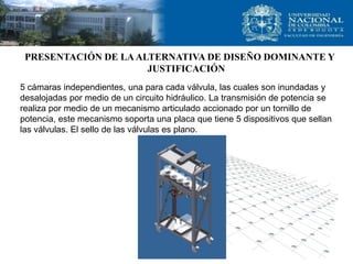 PRESENTACIÓN DE LA ALTERNATIVA DE DISEÑO DOMINANTE Y
                      JUSTIFICACIÓN
5 cámaras independientes, una para cada válvula, las cuales son inundadas y
desalojadas por medio de un circuito hidráulico. La transmisión de potencia se
realiza por medio de un mecanismo articulado accionado por un tornillo de
potencia, este mecanismo soporta una placa que tiene 5 dispositivos que sellan
las válvulas. El sello de las válvulas es plano.
 