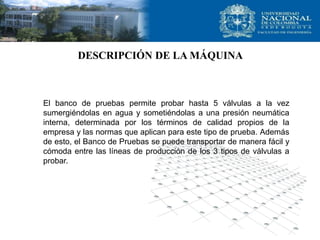 DESCRIPCIÓN DE LA MÁQUINA



El banco de pruebas permite probar hasta 5 válvulas a la vez
sumergiéndolas en agua y sometiéndolas a una presión neumática
interna, determinada por los términos de calidad propios de la
empresa y las normas que aplican para este tipo de prueba. Además
de esto, el Banco de Pruebas se puede transportar de manera fácil y
cómoda entre las líneas de producción de los 3 tipos de válvulas a
probar.
 