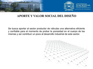 APORTE Y VALOR SOCIAL DEL DISEÑO



Se busca aportar al sector productor de válvulas una alternativa eficiente
y confiable para el momento de probar la porosidad en el cuerpo de las
mismas y así contribuir un poco al desarrollo industrial de este sector.
 
