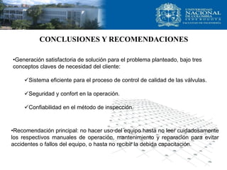 CONCLUSIONES Y RECOMENDACIONES

•Generación satisfactoria de solución para el problema planteado, bajo tres
conceptos claves de necesidad del cliente:

    Sistema eficiente para el proceso de control de calidad de las válvulas.

    Seguridad y confort en la operación.

    Confiabilidad en el método de inspección.



•Recomendación principal: no hacer uso del equipo hasta no leer cuidadosamente
los respectivos manuales de operación, mantenimiento y reparación para evitar
accidentes o fallos del equipo, o hasta no recibir la debida capacitación.
 