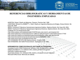REFERENCIAS BIBLIOGRAFICAS Y HERRAMIENTAS DE
                INGENIERÍA EMPLEADAS

•NORTON. Robert. Diseño de Máquinas. Pearson, Prentice Hall. 1998.
• BUDYNAS. Richard G y NISBETT. J. Keith. Diseño en Ingeniería Mecánica de Shigley. Octava Edición. Mc
Graw Hill. 2008.
•BEER. Ferdinand P. Mecánica Vectorial para Ingenieros Estática. Séptima Edición. Mc Graw Hill. 2004.
•BEER. Ferdinand P. Mecánica Vectorial para Ingenieros Dinámica. Séptima Edición. Mc Graw Hill. 2004.
•Catálogo On-Line Rodamientos SKF.
•http://www.ecplaza.net/tradeleads/seller/5190705/valve_test_bench_caminixjwztq.html
•http://www.traderscity.com/board/products-1/offers-to-sell-and-export-1/valve-testing-bench-17155/
•http://www.efco-beijing.com/websites/support/downloads/efco_valve_test_benches.pdf
•http://www.thomasnet.com/products/valve-test-stands-95989265-1.html
•http://www.china-yysb.com/testbench/main.html
•API STANDARD. API STD 598.Séptima Edición. Octubre 1996.
•ISO STANDARD. ISO 5208.Primera Edición. Septiembre 15 de 1982.


HERRAMIENTAS COMPUTACIONALES (SOFTWARE DE INGENIERÍA)
•Autodesk Inventor 2008 Professional. Software CAD, Modelamiento y planos.
•ANSYS WorkBench v.10. Software CAD, análisis por elementos finitos.
•SAP2000. Análisis estructural.
•Automation Studio v.5.0. Software CAD, diseño y simulación circuito hidráulico.
•Microsoft Office Excel. Memorias de cálclulo.
 
