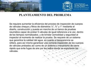 PLANTEAMIENTO DEL PROBLEMA

Se requiere aumentar la eficiencia del proceso de inspección de cuerpos
de válvulas cheque y filtros de diámetros ½”, ¾” y 1” mediante el
diseño, construcción y puesta en marcha de un banco de pruebas
neumático capaz de probar 5 válvulas de igual referencia a la vez, dentro
de los tiempos normalizados, y de brindar comodidad y seguridad al
inspector al momento de realizar la prueba. Se requiere de un sistema
que garantice la calidad del agua, en cuanto a transparencia se
refiere, para así mismo garantizar una correcta inspección de los cuerpos
de válvulas probados así como de un sistema o mecanismo de cierre
rápido que evite fugas de aire por los sellos donde se soportarán las
válvulas.
 
