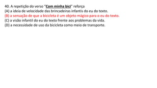 40. A repetição do verso “Com minha bici” reforça
(A) a ideia de velocidade das brincadeiras infantis do eu do texto.
(B) a sensação de que a bicicleta é um objeto mágico para o eu do texto.
(C) a visão infantil do eu do texto frente aos problemas da vida.
(D) a necessidade de uso da bicicleta como meio de transporte.
 