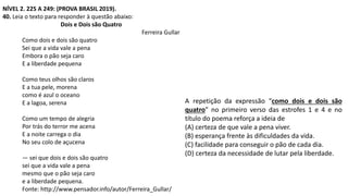 NÍVEL 2. 225 A 249: (PROVA BRASIL 2019).
40. Leia o texto para responder à questão abaixo:
Dois e Dois são Quatro
Ferreira Gullar
Como dois e dois são quatro
Sei que a vida vale a pena
Embora o pão seja caro
E a liberdade pequena
Como teus olhos são claros
E a tua pele, morena
como é azul o oceano
E a lagoa, serena
Como um tempo de alegria
Por trás do terror me acena
E a noite carrega o dia
No seu colo de açucena
— sei que dois e dois são quatro
sei que a vida vale a pena
mesmo que o pão seja caro
e a liberdade pequena.
Fonte: http://www.pensador.info/autor/Ferreira_Gullar/
A repetição da expressão “como dois e dois são
quatro” no primeiro verso das estrofes 1 e 4 e no
título do poema reforça a ideia de
(A) certeza de que vale a pena viver.
(B) esperança frente às dificuldades da vida.
(C) facilidade para conseguir o pão de cada dia.
(D) certeza da necessidade de lutar pela liberdade.
 
