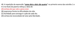 40. A repetição da expressão “como dois e dois são quatro” no primeiro verso das estrofes 1 e
4 e no título do poema reforça a ideia de
(A) certeza de que vale a pena viver.
(B) esperança frente às dificuldades da vida.
(C) facilidade para conseguir o pão de cada dia.
(D) certeza da necessidade de lutar pela liberdade.
 