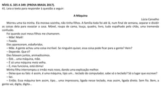 NÍVEL 6. 325 A 349: (PROVA BRASIL 2017).
41. Leia o texto para responder à questão a seguir:
A Máquina
Lúcia Carvalho
Morreu uma tia minha. Ela morava sozinha, não tinha filhos. A família toda foi até lá, num final de semana, separar e dividir
as coisas dela para esvaziar a casa. Móvel, roupa de cama, louça, quadro, livro, tudo espalhado pelo chão, uma tremenda
confusão.
Foi quando ouvi meus filhos me chamarem.
– Mãe! Maiê!
– Faaala.
Eles apareceram, esbaforidos.
– Mãe. A gente achou uma coisa incríível. Se ninguém quiser, essa coisa pode ficar para a gente? Hein?
– Depende. Que é?
Eles falavam juntos, animadíssimos.
– Ééé... uma máquina, mãe.
– É só uma máquina meio velha.
– É, mas funciona, está ótima!
Minha filha interrompeu o irmão mais novo, dando uma explicação melhor.
– Deixa que eu falo: é assim, é uma máquina, tipo um... teclado de computador, sabe só o teclado? Só o lugar que escreve?
– Sei.
– Então. Essa máquina tem assim, tipo... uma impressora, ligada nesse teclado, mas assim, ligada direto. Sem fio. Bem, a
gente vai, digita, digita...
 