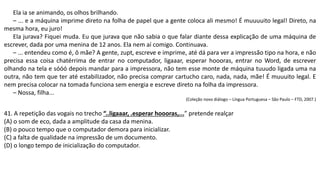 Ela ia se animando, os olhos brilhando.
– ... e a máquina imprime direto na folha de papel que a gente coloca ali mesmo! É muuuuito legal! Direto, na
mesma hora, eu juro!
Ela jurava? Fiquei muda. Eu que jurava que não sabia o que falar diante dessa explicação de uma máquina de
escrever, dada por uma menina de 12 anos. Ela nem aí comigo. Continuava.
– ... entendeu como é, ô mãe? A gente, zupt, escreve e imprime, até dá para ver a impressão tipo na hora, e não
precisa essa coisa chatérrima de entrar no computador, ligaaar, esperar hoooras, entrar no Word, de escrever
olhando na tela e sóóó depois mandar para a impressora, não tem esse monte de máquina tuuudo ligada uma na
outra, não tem que ter até estabilizador, não precisa comprar cartucho caro, nada, nada, mãe! É muuuito legal. E
nem precisa colocar na tomada funciona sem energia e escreve direto na folha da impressora.
– Nossa, filha...
(Coleção novo diálogo – Língua Portuguesa – São Paulo – FTD, 2007.)
41. A repetição das vogais no trecho “..ligaaar, .esperar hoooras,...” pretende realçar
(A) o som de eco, dada a amplitude da casa da menina.
(B) o pouco tempo que o computador demora para inicializar.
(C) a falta de qualidade na impressão de um documento.
(D) o longo tempo de inicialização do computador.
 