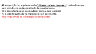41. A repetição das vogais no trecho “..ligaaar, .esperar hoooras,...” pretende realçar
(A) o som de eco, dada a amplitude da casa da menina.
(B) o pouco tempo que o computador demora para inicializar.
(C) a falta de qualidade na impressão de um documento.
(D) o longo tempo de inicialização do computador.
 