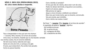 NÍVEL 5. 300 A 324: (PROVA BRASIL 2015).
42. Leia o texto abaixo e responda.
Com o bichão aí sentado?
O meu pai não vê o bicho, deve estar ruim de vista.
Podia me deixar dormindo, enquanto ia ao oculista...
Espera um pouco, papai...
Não precisa ser agora.
daqui a cinco minutos o elefante vai embora!
Mas meu pai insiste tanto, que eu levanto, carrancudo.
Vou pra escola, que remédio,
Com o bicho nas costas e tudo!
Na frase: "— Levanta, filho, levanta, tá na hora de acordar".
A repetição da palavra "levanta", significa
(A) insistência do pai.
(B) os gritos do pai.
(C) a preguiça do filho.
(D) o desânimo do filho.
Toca o despertador e meu pai vem me chamar:
— Levanta, filho, levanta, tá na hora de acordar.
Uma coisa, no entanto, impede que eu me levante: sentado
nas minhas costas, há um enorme elefante.
Ele tem essa mania, todo dia vem aqui.
Senta em cima de mim, e começa a ler gibi.
O sono, que estava bom, fica ainda mais pesado.
Como eu posso levantar
 