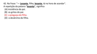 42. Na frase: "— Levanta, filho, levanta, tá na hora de acordar".
A repetição da palavra "levanta", significa
(A) insistência do pai.
(B) os gritos do pai.
(C) a preguiça do filho.
(D) o desânimo do filho.
 