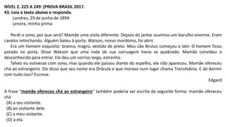 NÍVEL 2. 225 A 249: (PROVA BRASIL 2017.
43. Leia o texto abaixo e responda.
Londres, 29 de junho de 1894
Lenora, minha prima
Perdi o sono, por que será? Mamãe uma visita diferente. Depois do jantar ouvimos um barulho enorme. Eram
cavalos relinchando. Alguém bateu à porta. Watson, nosso mordomo, foi abrir.
Era um homem esquisito: branco, magro, vestido de preto. Meu cão Brutus começou a latir. O homem ficou
parado na porta. Disse Watson que uma roda de sua carruagem havia se quebrado. Mamãe convidou o
desconhecido para entrar. Ele deu um sorriso largo, estranho.
Talvez eu estivesse com sono, mas quando ele passou diante do espelho, ele não apareceu. Mamãe ofereceu
chá ao estrangeiro. Ele disso que seu nome era Drácula e que morava num lugar chama Transilvânia. E dá dormir
com tudo isso? Escreve.
Edgard
A frase "mamãe ofereceu chá ao estrangeiro" também poderia ser escrita da seguinte forma: mamãe ofereceu
chá
(A) a seu visitante.
(B) ao visitante dele.
(C) a meu visitante.
(D) a ela.
 