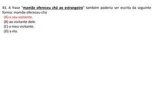 43. A frase "mamãe ofereceu chá ao estrangeiro" também poderia ser escrita da seguinte
forma: mamãe ofereceu chá
(A) a seu visitante.
(B) ao visitante dele.
(C) a meu visitante.
(D) a ela.
 