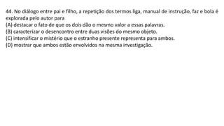 44. No diálogo entre pai e filho, a repetição dos termos liga, manual de instrução, faz e bola é
explorada pelo autor para
(A) destacar o fato de que os dois dão o mesmo valor a essas palavras.
(B) caracterizar o desencontro entre duas visões do mesmo objeto.
(C) intensificar o mistério que o estranho presente representa para ambos.
(D) mostrar que ambos estão envolvidos na mesma investigação.
 