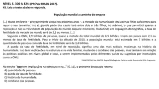 NÍVEL 5. 300 A 324: (PROVA BRASIL 2017).
45. Leia o texto abaixo e responda.
População mundial a caminho do empate
[...] Muito em breve – provavelmente ainda nos próximos anos –, a metade da humanidade terá apenas filhos suficientes para
repor o seu tamanho. Isto é, grande parte dos casais terá entre dois e três filhos, no máximo, o que permitirá apenas a
reposição e não o crescimento da população do mundo daquele momento. Traduzindo em linguagem demográfica, a taxa de
fertilidade da metade do mundo será de 2,1 ou menos. [...]
Segundo a ONU, 2,9 bilhões de pessoas, quase a metade do total mundial de 6,5 bilhões, vivem em países com 2,1 ou
menos de taxa de fertilidade. Para o início da década de 2010, a população mundial está estimada em 7 bilhões e a
quantidade de pessoas com esta taxa de fertilidade será de 3,4 bilhões.
A queda da taxa de fertilidade, em nível de reposição, significa uma das mais radicais mudanças na história da
humanidade. Isso tem implicações na estrutura e na vida familiar, mudando o cotidiano das pessoas, mas também em relação
às políticas públicas em níveis global e local, a serem implementadas pelos diferentes países ou sugeridas por instituições
como a ONU.
FRANCESCONE, Léa; SANTOS, Regina Célia Bega dos. Carta na escola. fevereiro de 2016. Fragmento.
No trecho “Isso tem implicações na estrutura e na...” (ℓ. 11), o pronome destacado retoma
A) quantidade de pessoas.
B) queda da taxa de fertilidade.
C) história da humanidade.
D) cotidiano das pessoas.
 
