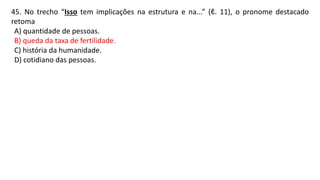 45. No trecho “Isso tem implicações na estrutura e na...” (ℓ. 11), o pronome destacado
retoma
A) quantidade de pessoas.
B) queda da taxa de fertilidade.
C) história da humanidade.
D) cotidiano das pessoas.
 