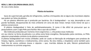 NÍVEL 5. 300 A 324 (PROVA BRASIL 2017).
46. Leia o texto abaixo.
Plástico de bactérias
Sacos de supermercado, garrafas de refrigerantes, vasilhas e brinquedos são só alguns dos incontáveis objetos
que podem ser feitos de plástico.
Há um plástico diferente que é produzido por bactérias. Ele é biodegradável – ou seja, decompõe-se com
grande facilidade, desaparecendo do meio ambiente em cerca de doze meses: tempo muito menor do que o
plástico convencional.
O plástico biodegradável é feito de polihidroxialcanoatos. O nome é tão difícil de pronunciar que os
pesquisadores usam a sigla PHAs para facilitar. Mas o que são os PHAs?
São moléculas produzidas por inúmeros micro-organismos. [...] Ela produz essas moléculas
em seu interior na forma de grânulos e as utiliza como fonte energética. Manipulados pelos cientistas, os PHAs
adquirem propriedades similares às do plástico convencional.
O plástico biodegradável tem muitas utilidades: pode ser usado na fabricação de embalagens para produtos de
limpeza, higiene, cosméticos e medicamentos, entre outros. Na área médica, o bioplástico serve também para
fazer fios de sutura, próteses ósseas e cápsulas ─ que, inseridas debaixo da pele, liberam gradualmente
medicamentos na corrente sanguínea.
 
