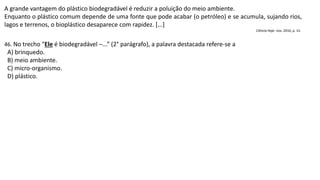 A grande vantagem do plástico biodegradável é reduzir a poluição do meio ambiente.
Enquanto o plástico comum depende de uma fonte que pode acabar (o petróleo) e se acumula, sujando rios,
lagos e terrenos, o bioplástico desaparece com rapidez. [...]
Ciência Hoje. nov. 2010, p. 15.
46. No trecho “Ele é biodegradável ─...” (2° parágrafo), a palavra destacada refere-se a
A) brinquedo.
B) meio ambiente.
C) micro-organismo.
D) plástico.
 