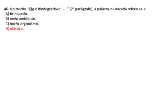 46. No trecho “Ele é biodegradável ─...” (2° parágrafo), a palavra destacada refere-se a
A) brinquedo.
B) meio ambiente.
C) micro-organismo.
D) plástico.
 