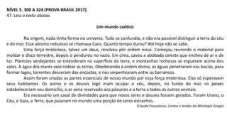 NÍVEL 5. 300 A 324 (PROVA BRASIL 2017).
47. Leia o texto abaixo.
Um mundo caótico
Na origem, nada tinha forma no universo. Tudo se confundia, e não era possível distinguir a terra do céu
e do mar. Esse abismo nebuloso se chamava Caos. Quanto tempo durou? Até hoje não se sabe.
Uma força misteriosa, talvez um deus, resolveu pôr ordem nisso. Começou reunindo o material para
moldar o disco terrestre, depois o pendurou no vazio. Em cima, cavou a abóbada celeste que encheu de ar e de
luz. Planícies verdejantes se estenderam na superfície da terra, e montanhas rochosas se ergueram acima dos
vales. A água dos mares veio rodear as terras. Obedecendo à ordem divina, as águas penetraram nas bacias, para
formar lagos, torrentes desceram das encostas, e rios serpentearam entre os barrancos.
Assim foram criadas as partes essenciais de nosso mundo por essa força misteriosa. Elas só esperavam
seus habitantes. Os astros e os deuses logo iriam ocupar o céu, depois, no fundo do mar, os peixes
estabeleceriam seu domicílio, o ar seria reservado aos pássaros e a terra a todos os outros animais.
Era necessário um casal de divindades para que novos seres e deuses fossem gerados. Foram Urano, o
Céu, e Gaia, a Terra, que puseram no mundo uma porção de seres estranhos.
(Claude Pouzadoux, Contos e lendas da Mitologia Grega)
 