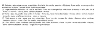 47. Assinale a alternativa em que os episódios da criação do mundo, segundo a Mitologia Grega, estão na mesma ordem
apresentada no texto “Contos e lendas da Mitologia Grega”:
(A) Surge uma força misteriosa – o caos se instaura – Urano e Gaia são gerados para cuidar do mundo – Terra, céu, rios e
mares são criados – Deuses, astros e animais habitam o mundo.
(B) Urano e Gaia são gerados para cuidar do mundo – Terra, céu, rios e mares são criados – Deuses, astros e animais habitam
o mundo – surge uma força misteriosa – o caos se instaura.
(C) Existia apenas o caos – surge uma força misteriosa – Terra, céu, rios e mares são criados – Deuses, astros e animais
habitam o mundo – Urano e Gaia são gerados para cuidar do mundo.
(D) Existia apenas o caos – Urano e Gaia são gerados para cuidar do mundo – Terra, céu, rios e mares são criados – Deuses,
astros e animais habitam o mundo – surge uma força misteriosa.
 