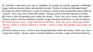 47. Assinale a alternativa em que os episódios da criação do mundo, segundo a Mitologia
Grega, estão na mesma ordem apresentada no texto “Contos e lendas da Mitologia Grega”:
(A) Surge uma força misteriosa – o caos se instaura – Urano e Gaia são gerados para cuidar do
mundo – Terra, céu, rios e mares são criados – Deuses, astros e animais habitam o mundo.
(B) Urano e Gaia são gerados para cuidar do mundo – Terra, céu, rios e mares são criados –
Deuses, astros e animais habitam o mundo – surge uma força misteriosa – o caos se instaura.
(C) Existia apenas o caos – surge uma força misteriosa – Terra, céu, rios e mares são criados –
Deuses, astros e animais habitam o mundo – Urano e Gaia são gerados para cuidar do
mundo.
(D) Existia apenas o caos – Urano e Gaia são gerados para cuidar do mundo – Terra, céu, rios e
mares são criados – Deuses, astros e animais habitam o mundo – surge uma força misteriosa.
 