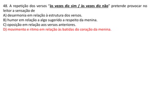 48. A repetição dos versos “às vezes diz sim / às vezes diz não” pretende provocar no
leitor a sensação de
A) desarmonia em relação à estrutura dos versos.
B) humor em relação a algo sugerido a respeito da menina.
C) oposição em relação aos versos anteriores.
D) movimento e ritmo em relação às batidas do coração da menina.
 