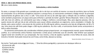 NÍVEL 5. 300 A 324 (PROVA BRASIL 2019).
50. Leia o texto abaixo.
Estimulantes, o alívio imediato
Às vezes, o cansaço é tão grande que a vontade que dá é a de tirar um cochilo ali mesmo: na mesa do escritório, bem na frente
do computador. Se os alimentos energéticos reduzem o cansaço físico, os estimulantes combatem a fadiga mental. Os principais
representantes do gênero são o chá e o café. “Uma xícara de chá ou de café logo após a refeição não só melhora a digestão,
como também proporciona um pique extra para enfrentar o período da tarde”, garante Tâmara Mazaracki. Tanto o chá como o
café são ricos em cafeína, um estimulante que reduz a fadiga e melhora a concentração. Mas, para algumas pessoas, três ou
quatro xícaras de café por dia já são suficientes para causar efeitos prejudicais ao organismo, como ansiedade e irritação. Na
dúvida, vale a pena conferir: uma xícara de chá contém de 50 a 80 mg de cafeína, enquanto uma lata de refrigerante, de 40 a 75
mg. Uma xícara de café forte pode chegar a 200 mg da substância. Ao chá e café, a nutricionista Gisele Lemos acrescentaria o
bom e velho chocolate.
“Os alimentos estimulantes são considerados infalíveis porque proporcionam um revigoramento mental, quase instantâneo”,
justifica. Já a nutricionista Letícia Pacheco recomenda o ainda pouco conhecido suco de clorofila. Vale lembrar que qualquer
vegetal verde tem clorofila em sua composição. Por isso mesmo, a lista de opções é grande e inclui folhas de couve, talos de
brócolis e hortelã. Você pode misturá-las com frutas, como limão, abacaxi ou laranja.
Revista Viva Saúde, número 76, Escala, p. 17.
No trecho “Você pode misturá-las com frutas, ...” (final do último parágrafo), o pronome em destaque refere-se
A) xícaras de café.
B) xícaras de chá.
C) folhas verdes.
D) frutas.
 