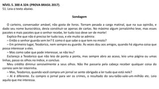 NÍVEL 5. 300 A 324: (PROVA BRASIL 2017).
51. Leia o texto abaixo.
Sondagem
O carteiro, conversador amável, não gosta de livros. Tornam pesada a carga matinal, que na sua opinião, e
dado seu nome burocrático, devia constituir-se apenas de cartas. No máximo algum jornalzinho leve, mas esses
pacotes e mais pacotes que o senhor recebe, ler tudo isso deve ser de morte!
Explico-lhe que não é preciso ler tudo isso, e ele muito se admira:
– Então o senhor guarda sem ler? E como é que sabe o que tem no miolo?
– Em primeiro lugar, Teodorico, nem sempre eu guardo. Às vezes dou aos amigos, quando há alguma coisa que
possa interessar a eles.
– Mas como sabe que pode interessar, se não leu?
Esclareço a Teodorico que não leio de ponta a ponta, mas sempre abro ao acaso, leio uma página ou umas
linhas, passo os olhos no índice, e concluo.
Meu crédito diminui sensivelmente a seus olhos. Não lhe passaria pela cabeça receber qualquer coisa do
correio sem ler inteirinha.
– Mas, Teodorico, quando você compra um jornal se sente obrigado a ler tudo que está nele?
– Aí é diferente. Eu compro o jornal para ver os crimes, o resultado do seu-talão-vale-um-milhão etc. Leio
aquilo que me interessa.
 