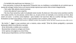 – Eu também leio aquilo que me interessa. [...]
Ficou pensativo, à procura de argumento? Enquanto isso, eu meditava a curiosidade de um carteiro que se
queixa de entregar muitos livros e ao mesmo tempo reprova que outros não os leiam integralmente.
– Tem razão. Não adianta mesmo escrever.
– Como não adianta? Lava o espírito.
– No meu fraco raciocínio, tudo é encadeado neste mundo. Ou devia ser. Uma coisa nunca acontece sozinha
nem acaba sozinha. Se uma pessoa, vamos dizer, eu, só para armar um exemplo, se eu escrevo um livro, deve
existir um outro – o senhor, numa hipótese – para receber e ler esse livro. Mas se o senhor não liga a mínima,
foi besteira eu fazer esse esforço, e isso é o que acontece com a maioria, estou vendo.
ANDRADE, Carlos Drumond. In: WERNECK, Humberto. Boa companhia: crônicas. São Paulo: Companhia das Letras, 2005. p.31-33.
No trecho “... isso é o que acontece com a maioria, estou vendo.” (final do último parágrafo), o pronome
destacado refere-se ao fato de o narrador
A) ter diminuído o crédito com o carteiro.
B) presentear sempre os amigos com livros.
C) ler apenas uma página ou umas linhas.
D) dar pouca importância a um livro recebido.
 