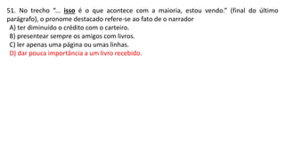51. No trecho “... isso é o que acontece com a maioria, estou vendo.” (final do último
parágrafo), o pronome destacado refere-se ao fato de o narrador
A) ter diminuído o crédito com o carteiro.
B) presentear sempre os amigos com livros.
C) ler apenas uma página ou umas linhas.
D) dar pouca importância a um livro recebido.
 