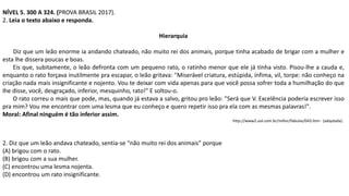NÍVEL 5. 300 A 324. (PROVA BRASIL 2017).
2. Leia o texto abaixo e responda.
Hierarquia
Diz que um leão enorme ia andando chateado, não muito rei dos animais, porque tinha acabado de brigar com a mulher e
esta lhe dissera poucas e boas.
Eis que, subitamente, o leão defronta com um pequeno rato, o ratinho menor que ele já tinha visto. Pisou-lhe a cauda e,
enquanto o rato forçava inutilmente pra escapar, o leão gritava: "Miserável criatura, estúpida, ínfima, vil, torpe: não conheço na
criação nada mais insignificante e nojento. Vou te deixar com vida apenas para que você possa sofrer toda a humilhação do que
lhe disse, você, desgraçado, inferior, mesquinho, rato!" E soltou-o.
O rato correu o mais que pode, mas, quando já estava a salvo, gritou pro leão: "Será que V. Excelência poderia escrever isso
pra mim? Vou me encontrar com uma lesma que eu conheço e quero repetir isso pra ela com as mesmas palavras!".
Moral: Afinal ninguém é tão inferior assim.
http://www2.uol.com.br/millor/fabulas/043.htm - (adaptada).
2. Diz que um leão andava chateado, sentia-se “não muito rei dos animais” porque
(A) brigou com o rato.
(B) brigou com a sua mulher.
(C) encontrou uma lesma nojenta.
(D) encontrou um rato insignificante.
 